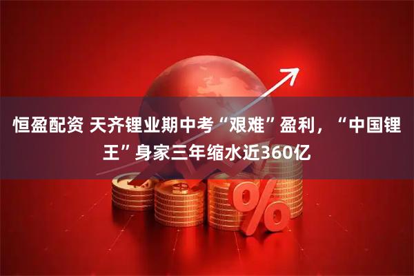 恒盈配资 天齐锂业期中考“艰难”盈利，“中国锂王”身家三年缩水近360亿