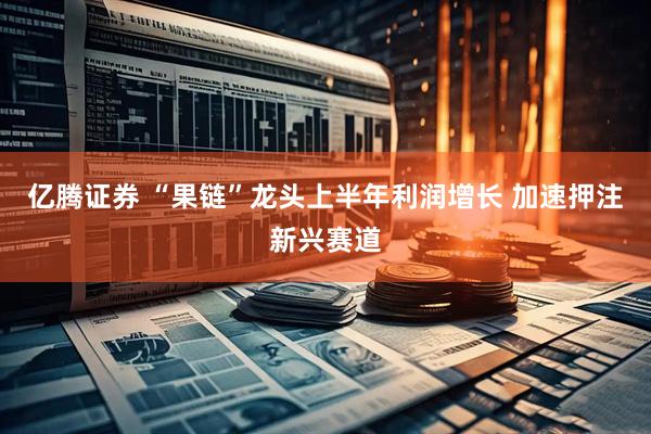 亿腾证券 “果链”龙头上半年利润增长 加速押注新兴赛道