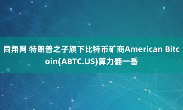 同翔网 特朗普之子旗下比特币矿商American Bitcoin(ABTC.US)算力翻一番