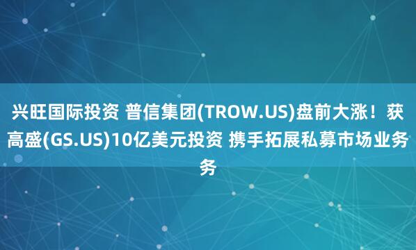兴旺国际投资 普信集团(TROW.US)盘前大涨！获高盛(GS.US)10亿美元投资 携手拓展私募市场业务