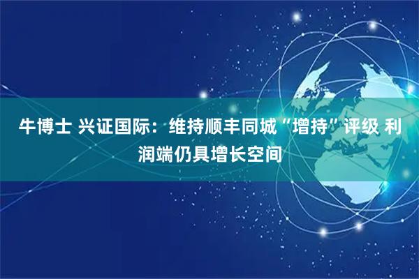 牛博士 兴证国际：维持顺丰同城“增持”评级 利润端仍具增长空间