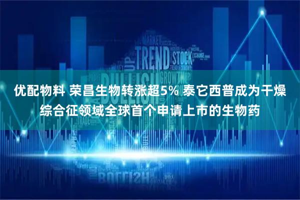 优配物料 荣昌生物转涨超5% 泰它西普成为干燥综合征领域全球首个申请上市的生物药
