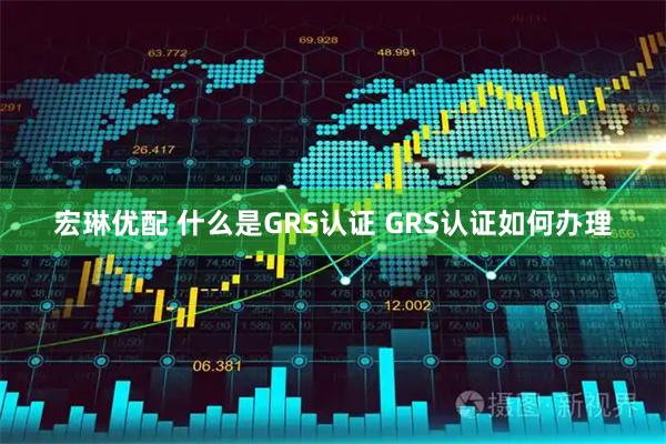 宏琳优配 什么是GRS认证 GRS认证如何办理