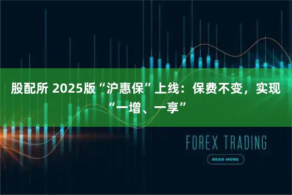 股配所 2025版“沪惠保”上线：保费不变，实现“一增、一享”