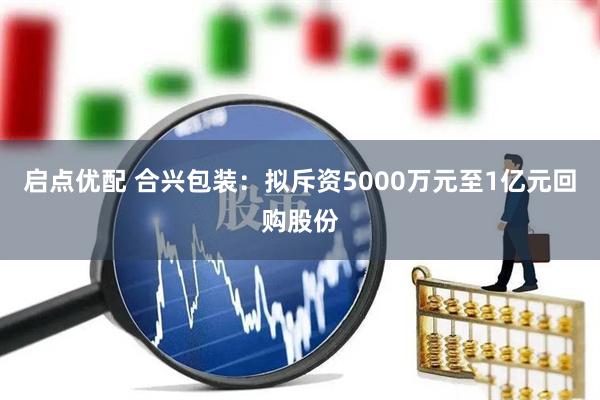 启点优配 合兴包装：拟斥资5000万元至1亿元回购股份