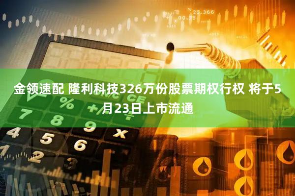 金领速配 隆利科技326万份股票期权行权 将于5月23日上市流通