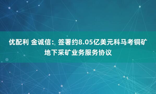 优配利 金诚信：签署约8.05亿美元科马考铜矿地下采矿业务服务协议