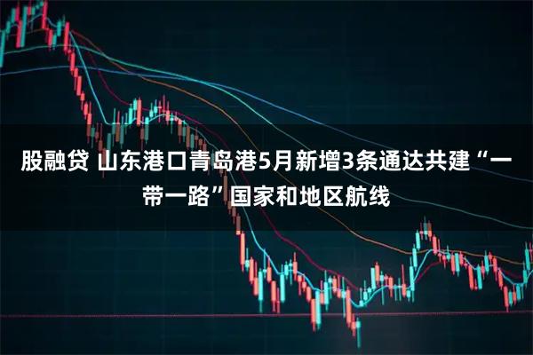 股融贷 山东港口青岛港5月新增3条通达共建“一带一路”国家和地区航线