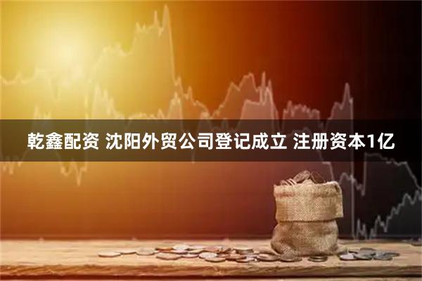 乾鑫配资 沈阳外贸公司登记成立 注册资本1亿