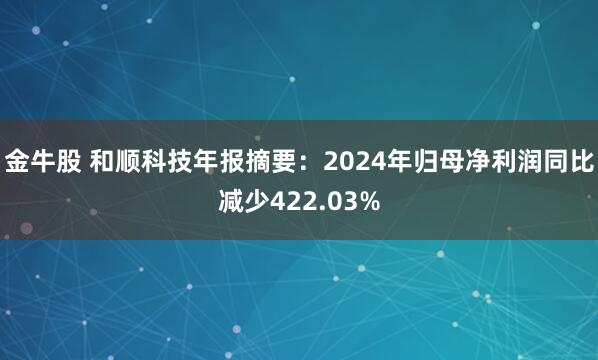 金牛股 和顺科技年报摘要：2024年归母净利润同比减少422.03%
