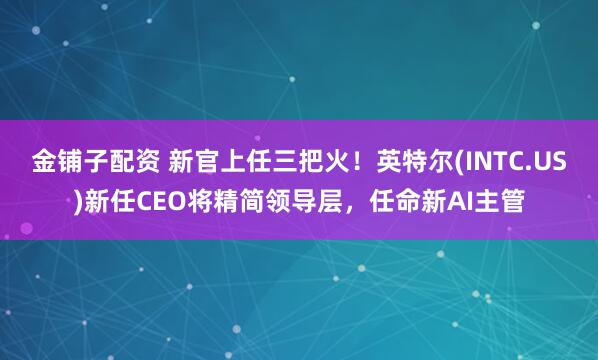 金铺子配资 新官上任三把火！英特尔(INTC.US)新任CEO将精简领导层，任命新AI主管