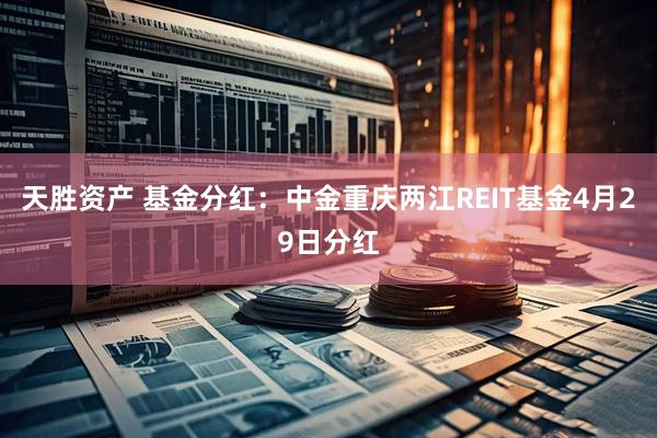 天胜资产 基金分红：中金重庆两江REIT基金4月29日分红