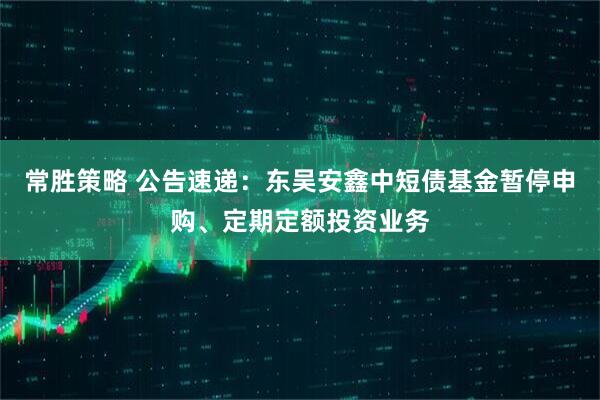 常胜策略 公告速递：东吴安鑫中短债基金暂停申购、定期定额投资业务
