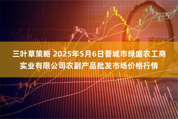 三叶草策略 2025年5月6日晋城市绿盛农工商实业有限公司农副产品批发市场价格行情