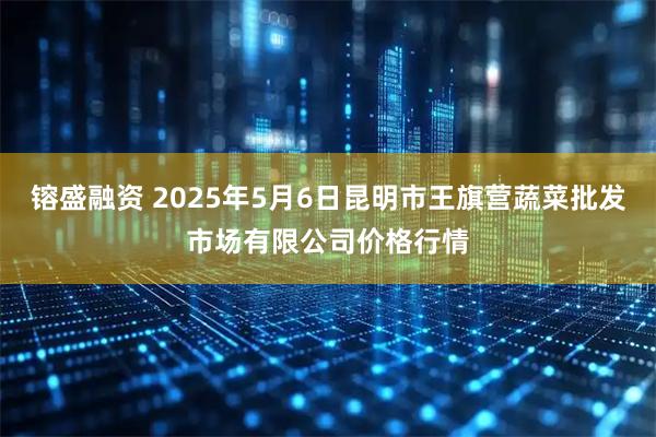 镕盛融资 2025年5月6日昆明市王旗营蔬菜批发市场有限公司价格行情