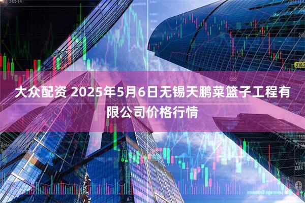 大众配资 2025年5月6日无锡天鹏菜篮子工程有限公司价格行情