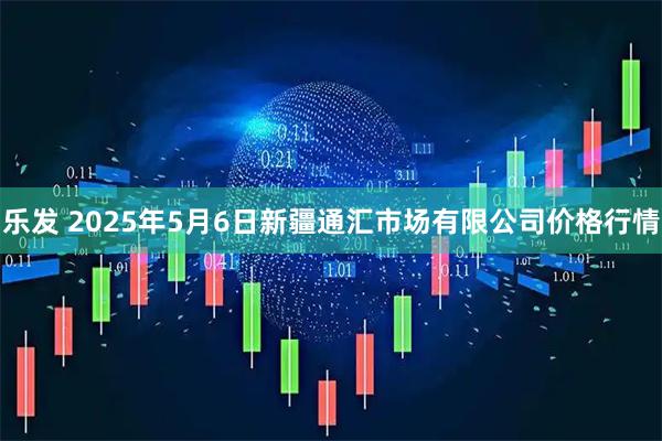 乐发 2025年5月6日新疆通汇市场有限公司价格行情