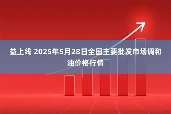 益上线 2025年5月28日全国主要批发市场调和油价格行情