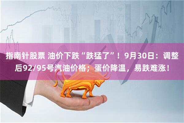 指南针股票 油价下跌“跌猛了”！9月30日：调整后92/95号汽油价格；蛋价降温，易跌难涨！