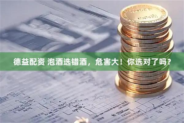 德益配资 泡酒选错酒，危害大！你选对了吗？