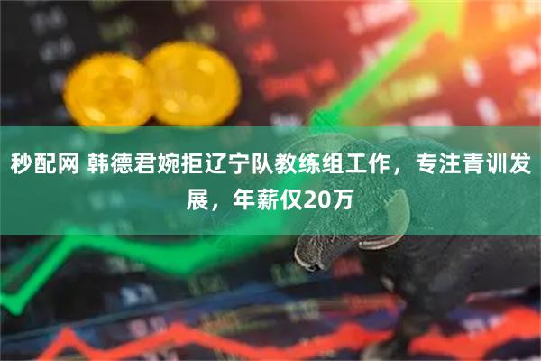秒配网 韩德君婉拒辽宁队教练组工作，专注青训发展，年薪仅20万