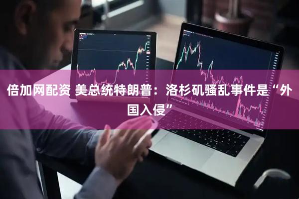 倍加网配资 美总统特朗普：洛杉矶骚乱事件是“外国入侵”