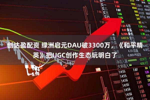 创达盈配资 绿洲启元DAU破3300万,《和平精英》把UGC创作生态玩明白了