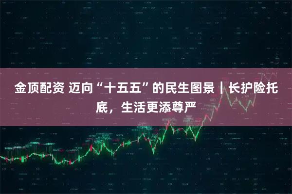 金顶配资 迈向“十五五”的民生图景｜长护险托底，生活更添尊严