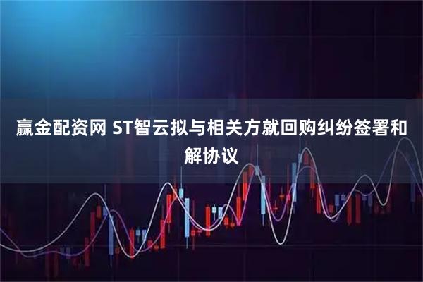 赢金配资网 ST智云拟与相关方就回购纠纷签署和解协议