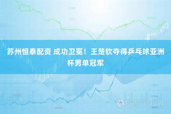 苏州恒泰配资 成功卫冕！王楚钦夺得乒乓球亚洲杯男单冠军