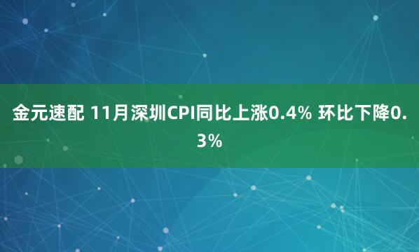 金元速配 11月深圳CPI同比上涨0.4% 环比下降0.3%