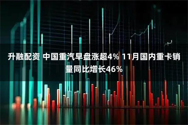 升融配资 中国重汽早盘涨超4% 11月国内重卡销量同比增长46%