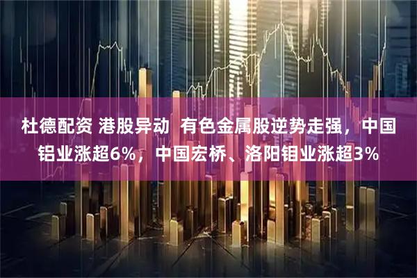 杜德配资 港股异动 有色金属股逆势走强,中国铝业涨超6%,中国宏桥、洛阳钼业涨超3%