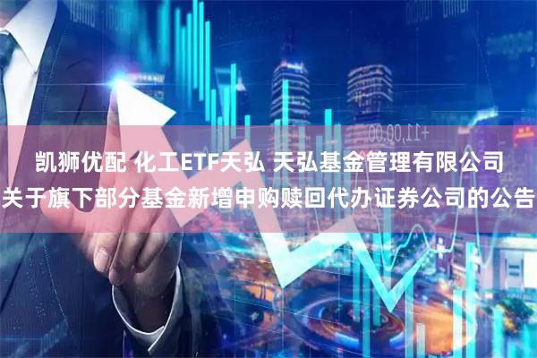 凯狮优配 化工ETF天弘 天弘基金管理有限公司关于旗下部分基金新增申购赎回代办证券公司的公告