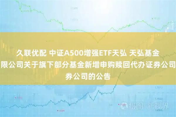 久联优配 中证A500增强ETF天弘 天弘基金管理有限公司关于旗下部分基金新增申购赎回代办证券公司的公告
