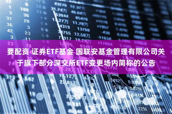 要配资 证券ETF基金 国联安基金管理有限公司关于旗下部分深交所ETF变更场内简称的公告