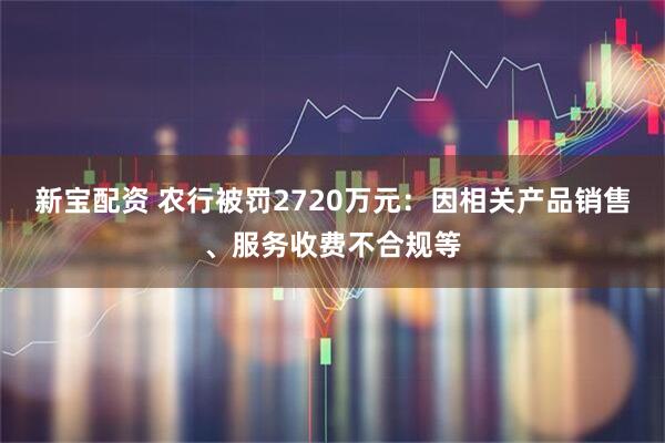 新宝配资 农行被罚2720万元：因相关产品销售、服务收费不合规等