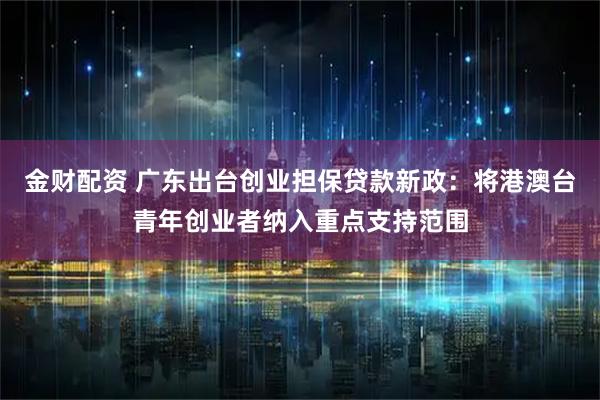 金财配资 广东出台创业担保贷款新政：将港澳台青年创业者纳入重点支持范围