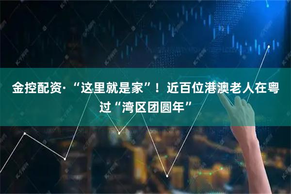 金控配资· “这里就是家”！近百位港澳老人在粤过“湾区团圆年”