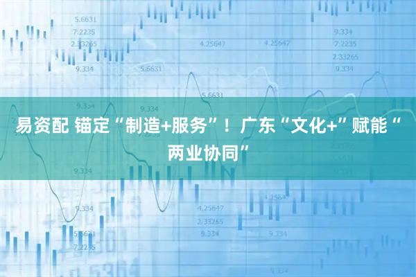 易资配 锚定“制造+服务”!广东“文化+”赋能“两业协同”