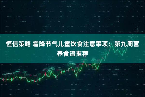 恒信策略 霜降节气儿童饮食注意事项：第九周营养食谱推荐