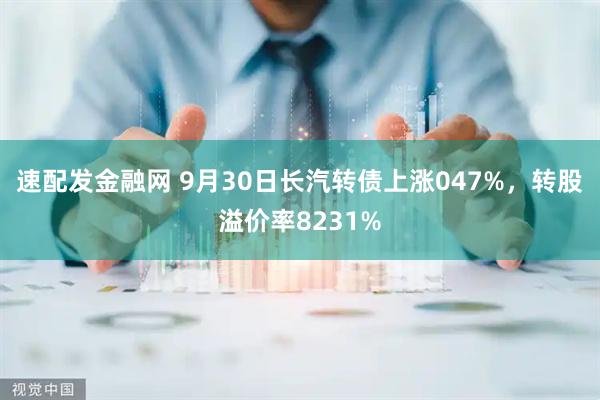 速配发金融网 9月30日长汽转债上涨047%,转股溢价率8231%