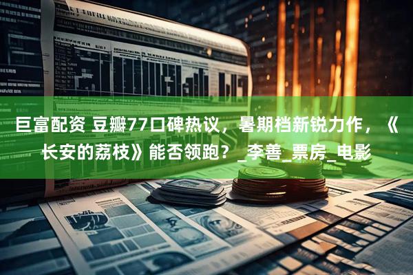 巨富配资 豆瓣77口碑热议，暑期档新锐力作，《长安的荔枝》能否领跑？_李善_票房_电影
