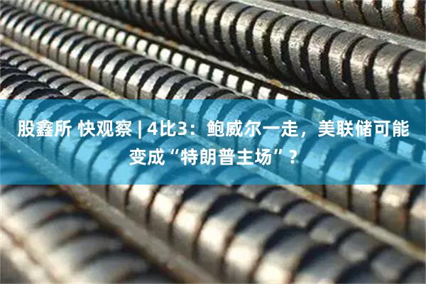 股鑫所 快观察 | 4比3：鲍威尔一走，美联储可能变成“特朗普主场”？