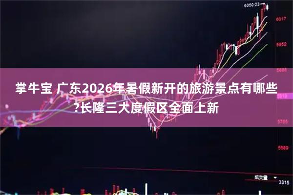 掌牛宝 广东2026年暑假新开的旅游景点有哪些?长隆三大度假区全面上新
