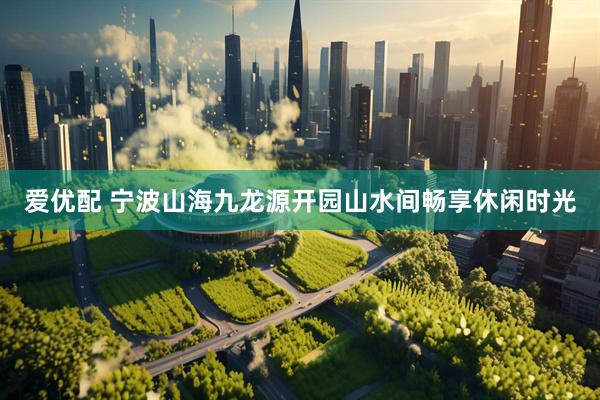 爱优配 宁波山海九龙源开园山水间畅享休闲时光