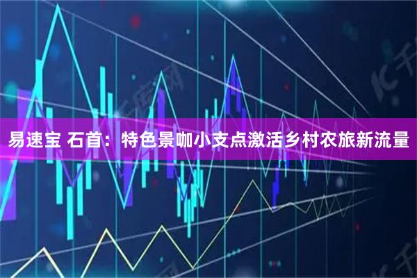 易速宝 石首：特色景咖小支点激活乡村农旅新流量